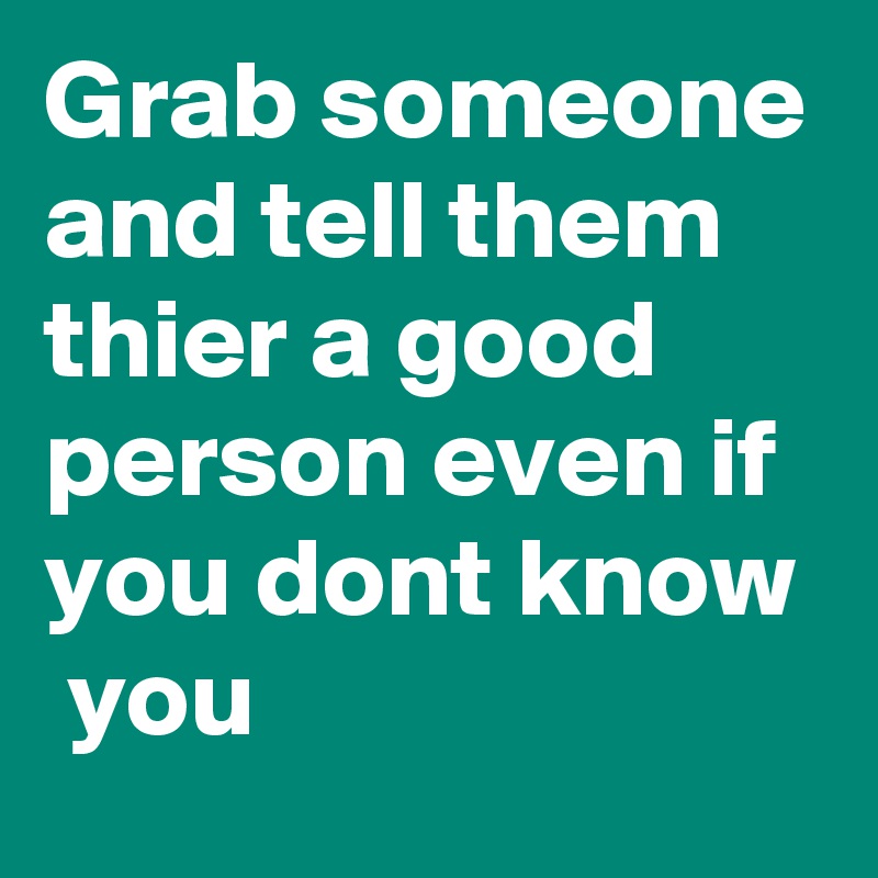 Grab someone and tell them thier a good person even if you dont know  you