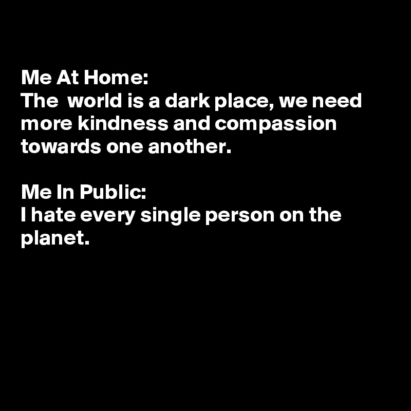 

Me At Home:
The  world is a dark place, we need more kindness and compassion towards one another. 

Me In Public:
I hate every single person on the planet.





