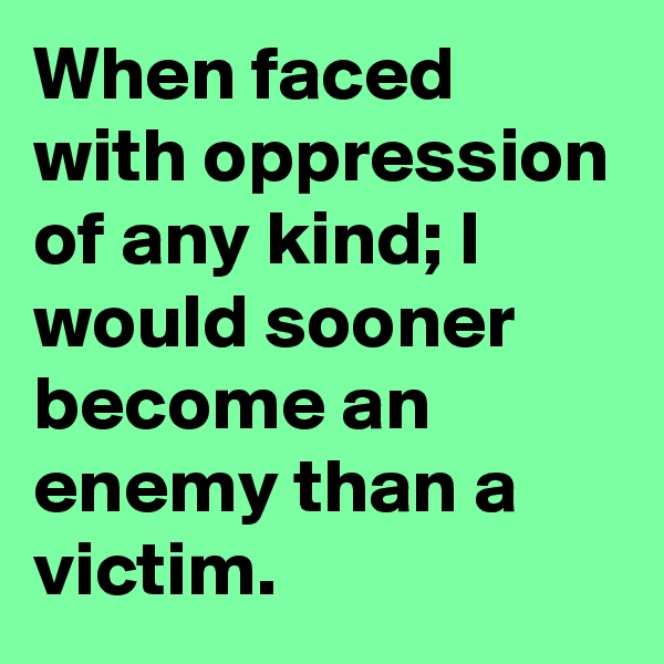 When faced with oppression of any kind; I would sooner become an enemy than a victim.