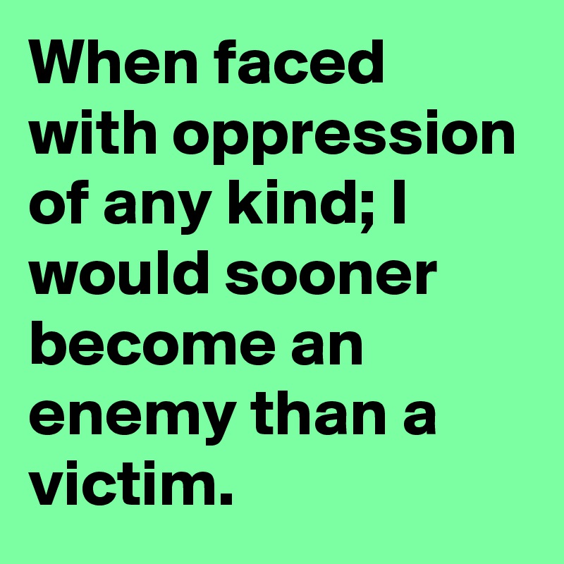 When faced with oppression of any kind; I would sooner become an enemy than a victim.