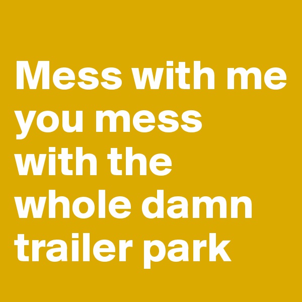 
Mess with me
you mess with the whole damn trailer park
