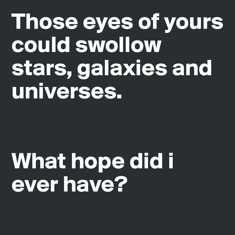 Those eyes of yours could swollow stars, galaxies and universes.


What hope did i ever have? 