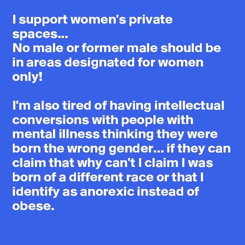 I support women's private spaces...
No male or former male should be in areas designated for women only! 

I'm also tired of having intellectual conversions with people with mental illness thinking they were born the wrong gender... if they can claim that why can't I claim I was born of a different race or that I identify as anorexic instead of obese. 