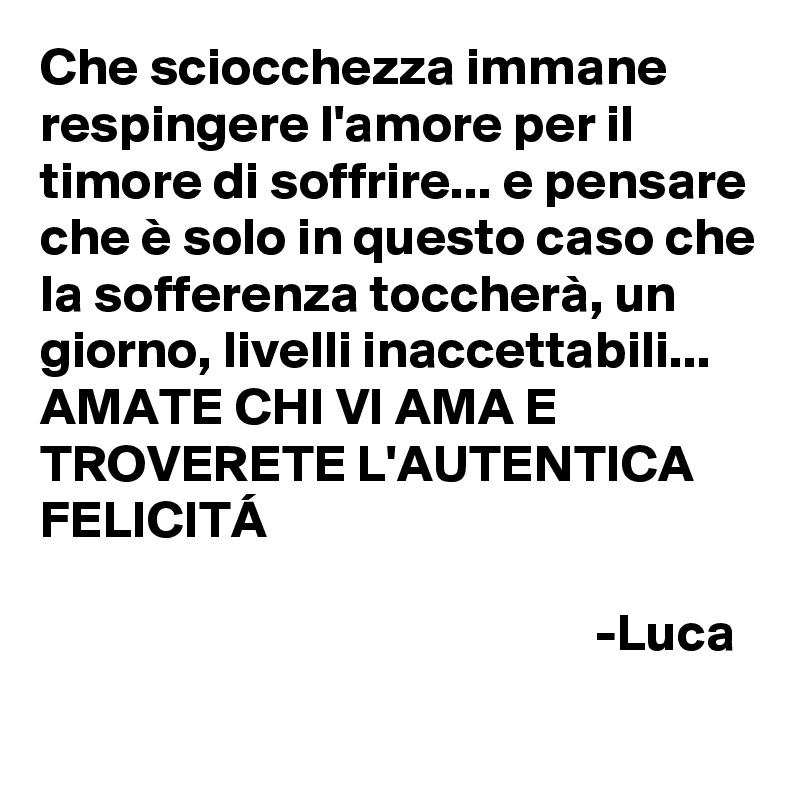 Che sciocchezza immane respingere l'amore per il timore di soffrire... e pensare che è solo in questo caso che la sofferenza toccherà, un giorno, livelli inaccettabili... 
AMATE CHI VI AMA E TROVERETE L'AUTENTICA FELICITÁ
   
                                                    -Luca