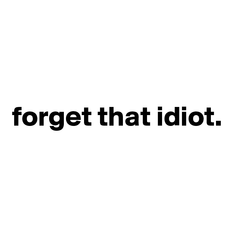 


forget that idiot.


