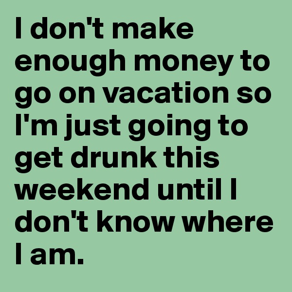 I don't make enough money to go on vacation so I'm just going to get drunk this weekend until I don't know where I am.