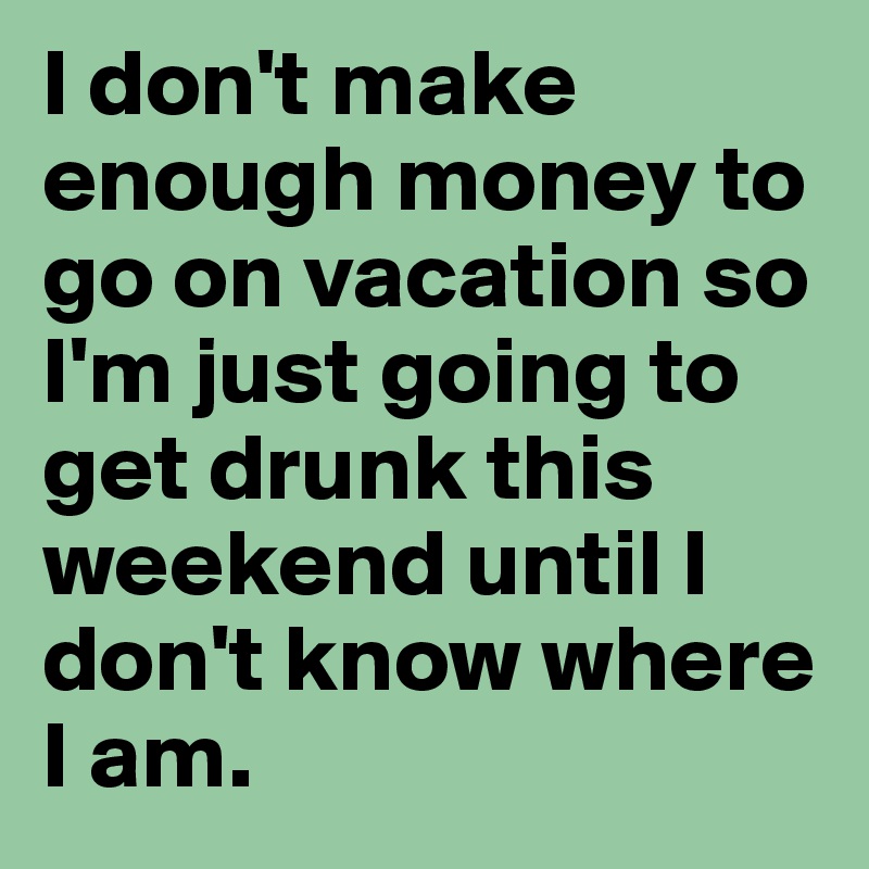 I don't make enough money to go on vacation so I'm just going to get drunk this weekend until I don't know where I am.