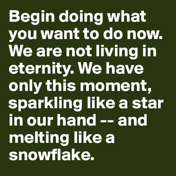 Begin doing what you want to do now. We are not living in eternity. We have only this moment, sparkling like a star in our hand -- and melting like a snowflake.