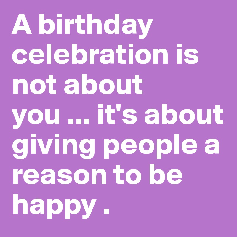 A birthday celebration is not about you ... it's about giving people a reason to be happy . 