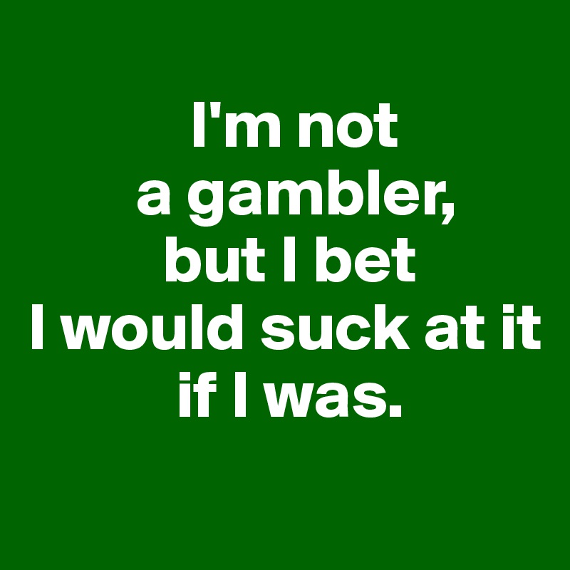 
            I'm not
        a gambler,
          but I bet
I would suck at it
           if I was.
