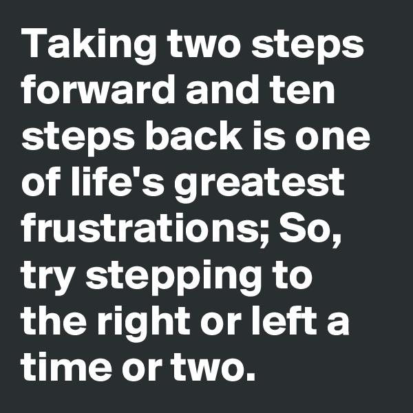 Taking two steps forward and ten steps back is one of life's greatest frustrations; So, try stepping to the right or left a time or two.
