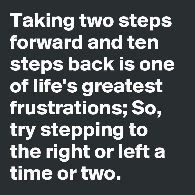 Taking two steps forward and ten steps back is one of life's greatest frustrations; So, try stepping to the right or left a time or two.