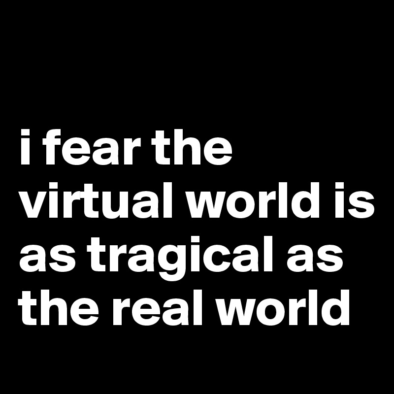 

i fear the virtual world is as tragical as the real world