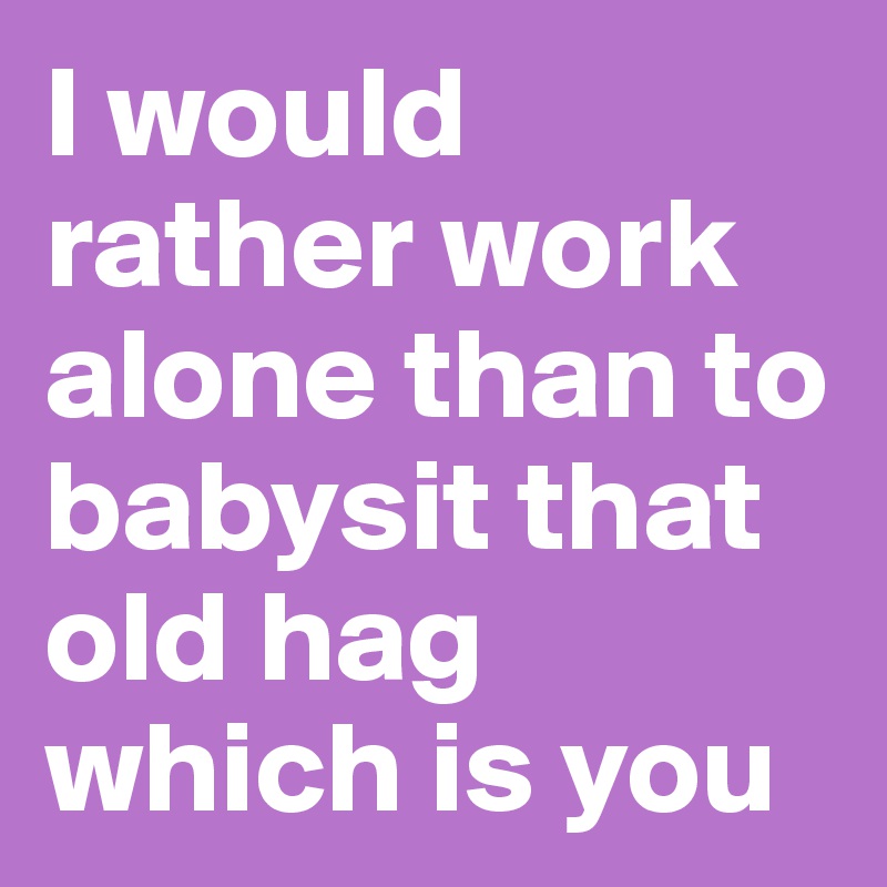 I would rather work alone than to babysit that old hag which is you