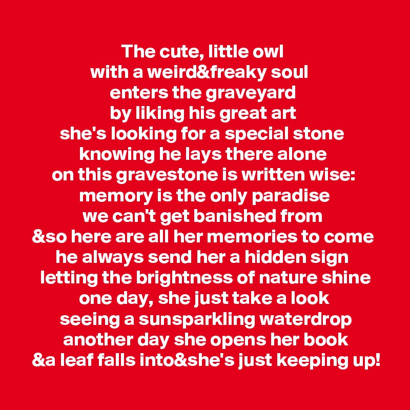 
                          The cute, little owl
                  with a weird&freaky soul
                       enters the graveyard
                       by liking his great art
          she's looking for a special stone
               knowing he lays there alone
        on this gravestone is written wise:
               memory is the only paradise
                we can't get banished from
   &so here are all her memories to come
         he always send her a hidden sign
     letting the brightness of nature shine
               one day, she just take a look
          seeing a sunsparkling waterdrop
           another day she opens her book
   &a leaf falls into&she's just keeping up!