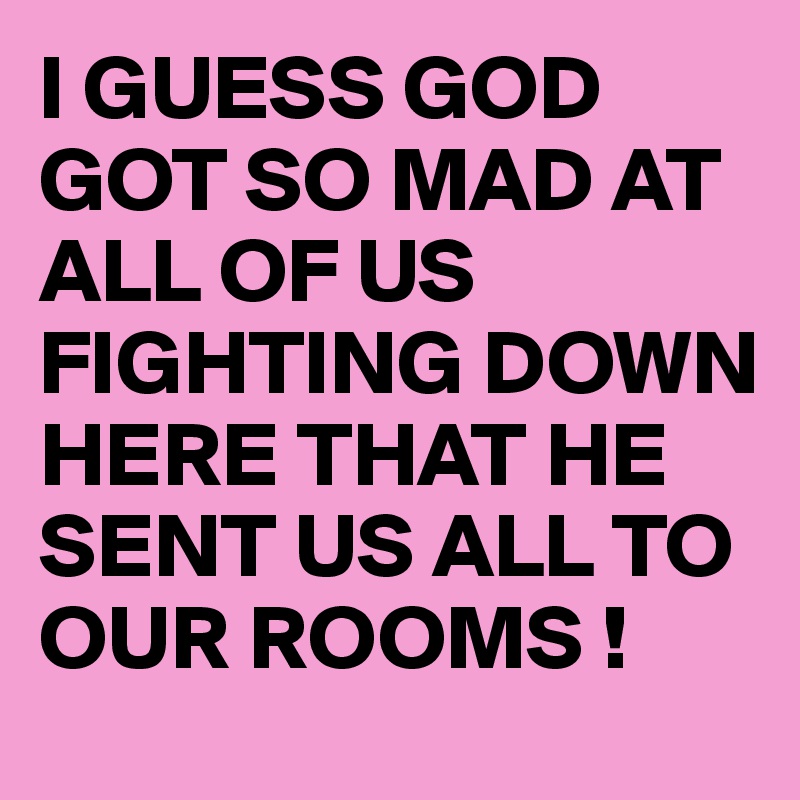 I GUESS GOD GOT SO MAD AT ALL OF US FIGHTING DOWN HERE THAT HE SENT US ALL TO OUR ROOMS !