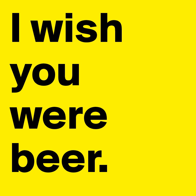 I wish you were beer.