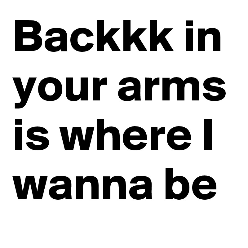 Backkk in your arms is where I wanna be