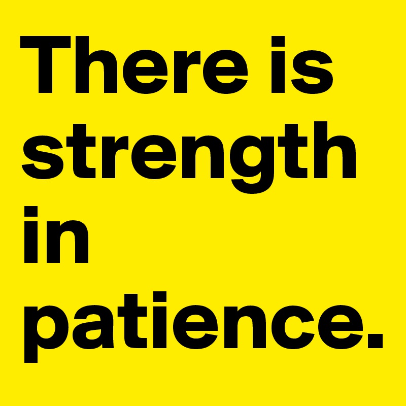 There is strength in patience.