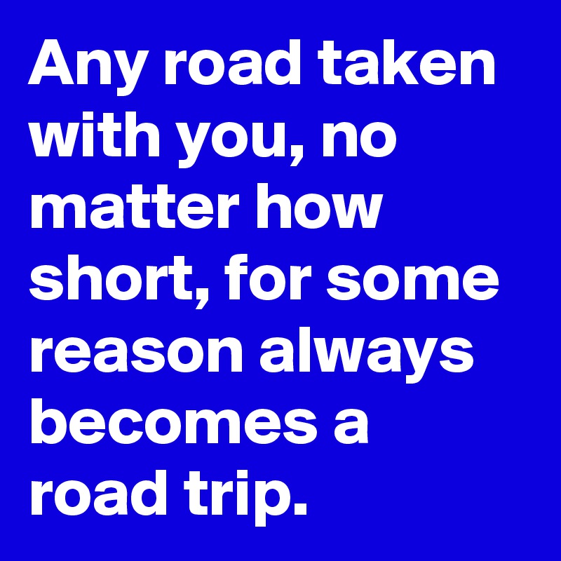 Any road taken with you, no matter how short, for some reason always becomes a road trip.