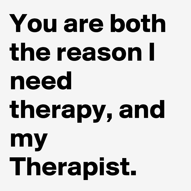 You are both the reason I need therapy, and my Therapist.  