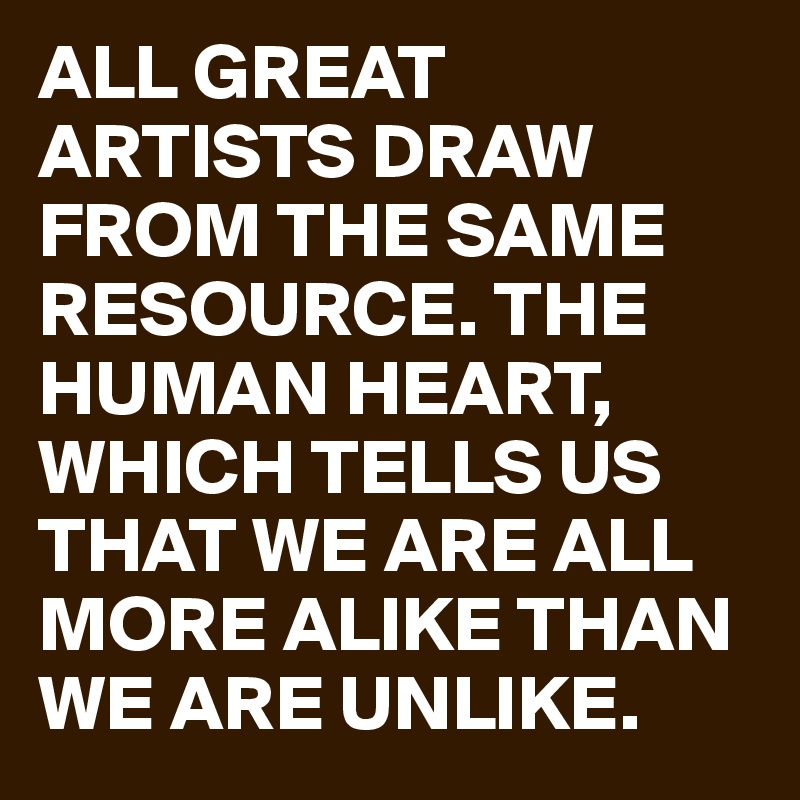 ALL GREAT ARTISTS DRAW FROM THE SAME RESOURCE. THE HUMAN HEART, WHICH TELLS US THAT WE ARE ALL MORE ALIKE THAN WE ARE UNLIKE. 