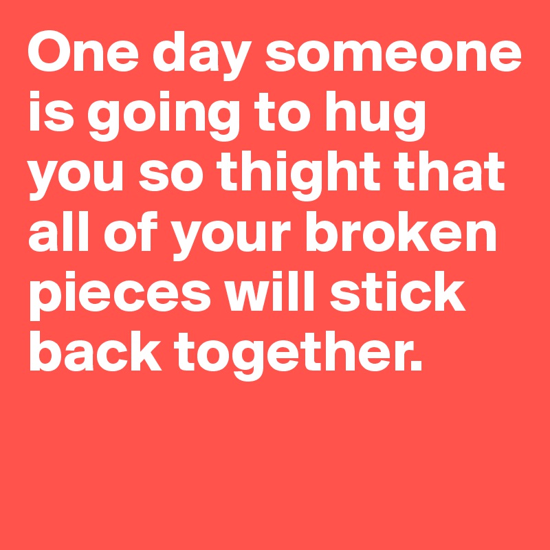 One day someone is going to hug you so thight that all of your broken pieces will stick  back together.

          