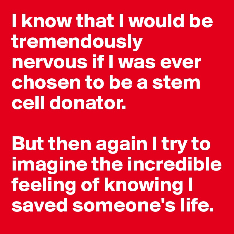 I know that I would be tremendously nervous if I was ever chosen to be a stem cell donator. 

But then again I try to imagine the incredible feeling of knowing I saved someone's life. 