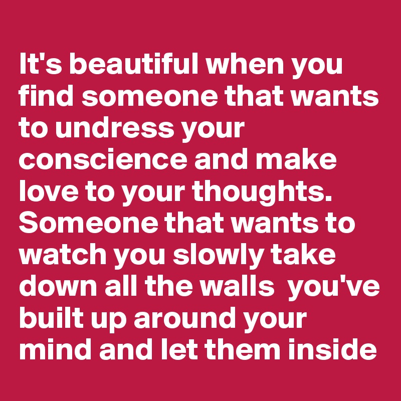 
It's beautiful when you find someone that wants to undress your conscience and make love to your thoughts. Someone that wants to watch you slowly take down all the walls  you've built up around your mind and let them inside