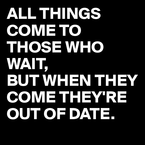 ALL THINGS COME TO THOSE WHO WAIT,
BUT WHEN THEY COME THEY'RE OUT OF DATE.