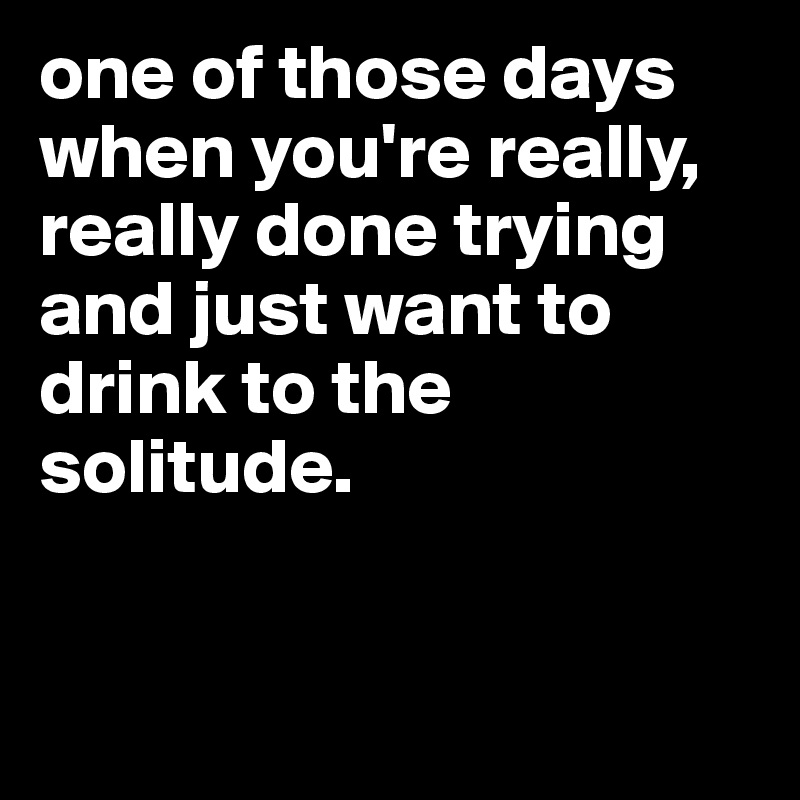 one of those days when you're really, really done trying and just want to drink to the solitude.


