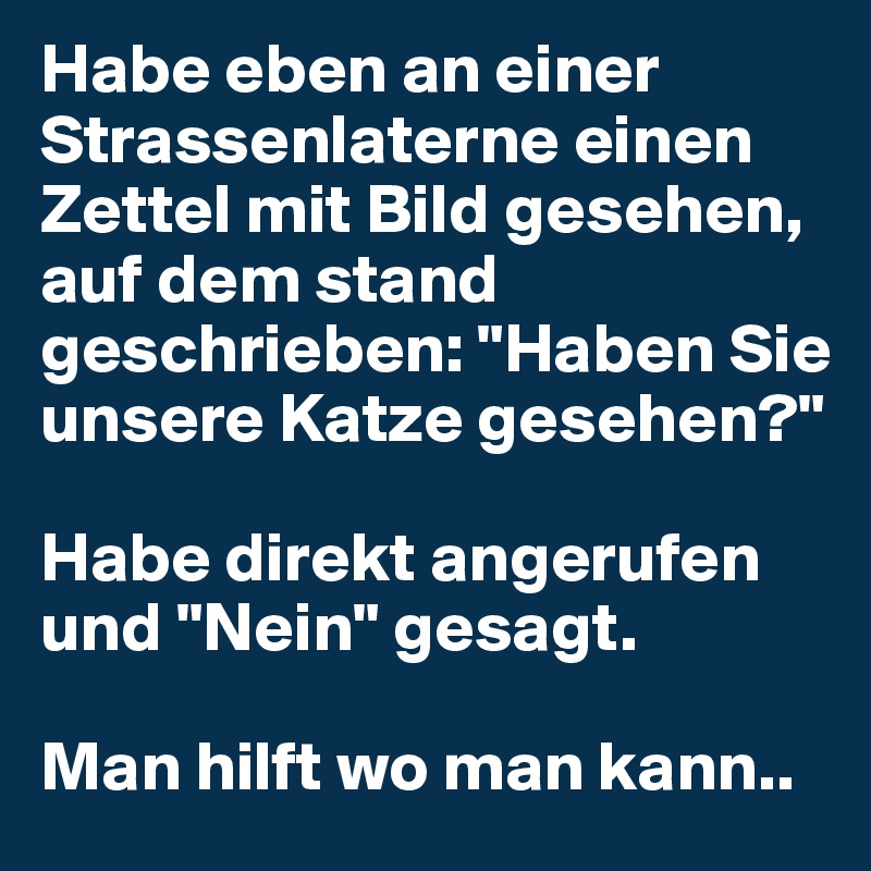 Habe eben an einer Strassenlaterne einen Zettel mit Bild gesehen, auf dem stand geschrieben: "Haben Sie unsere Katze gesehen?"

Habe direkt angerufen und "Nein" gesagt. 

Man hilft wo man kann..