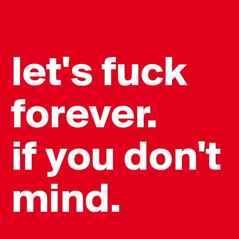 
let's fuck forever. 
if you don't mind. 