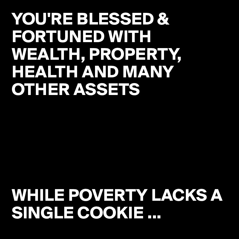 YOU'RE BLESSED &  FORTUNED WITH WEALTH, PROPERTY, HEALTH AND MANY OTHER ASSETS 





WHILE POVERTY LACKS A SINGLE COOKIE ...