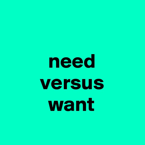 

          need
        versus
          want
