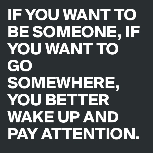 IF YOU WANT TO BE SOMEONE, IF YOU WANT TO GO SOMEWHERE, YOU BETTER WAKE UP AND PAY ATTENTION.