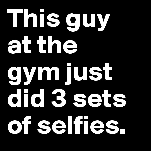 This guy 
at the 
gym just did 3 sets of selfies.