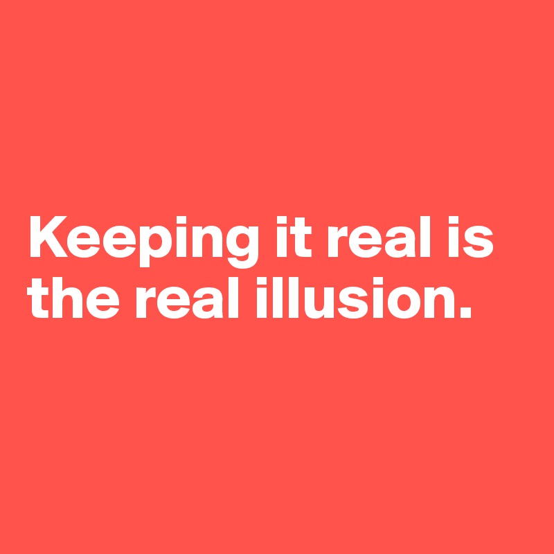 


Keeping it real is the real illusion. 


