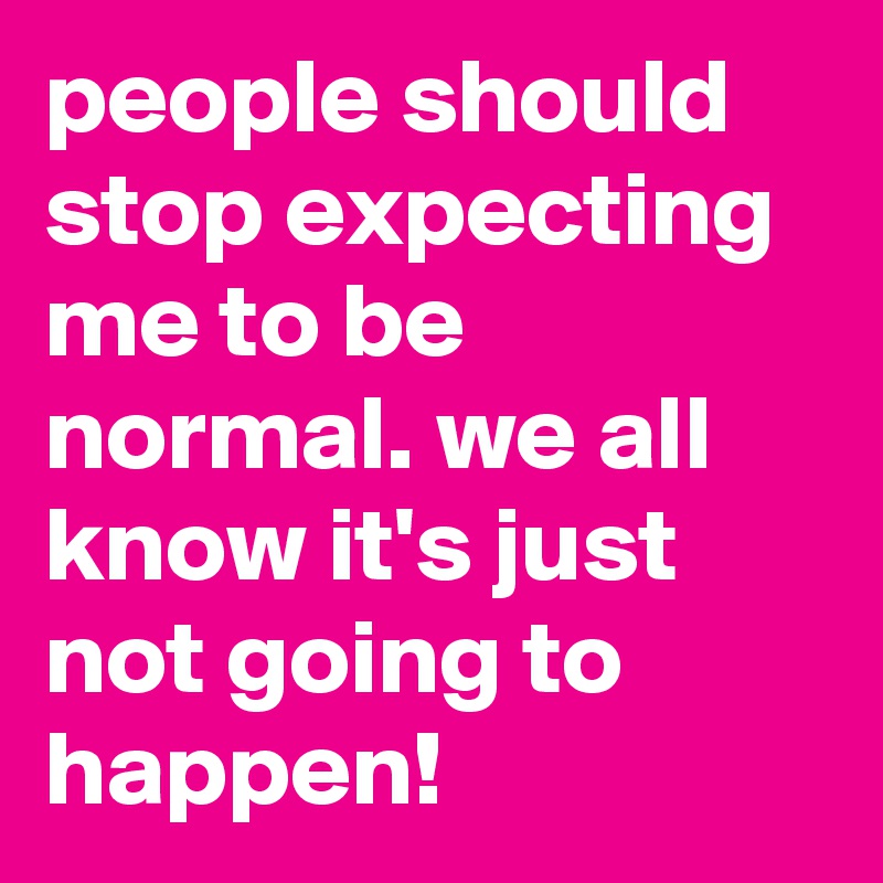 people should stop expecting me to be normal. we all know it's just not going to happen!