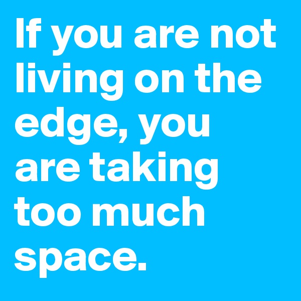 If you are not living on the edge, you are taking too much space.