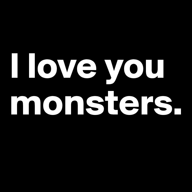 
I love you monsters.
