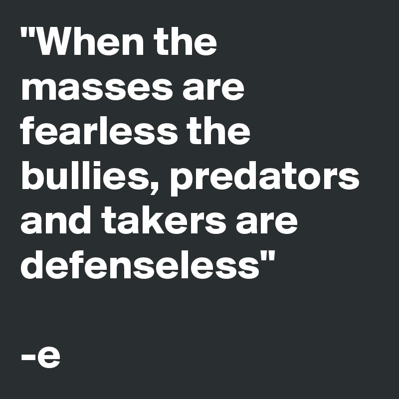 "When the masses are fearless the bullies, predators and takers are defenseless"
 
-e