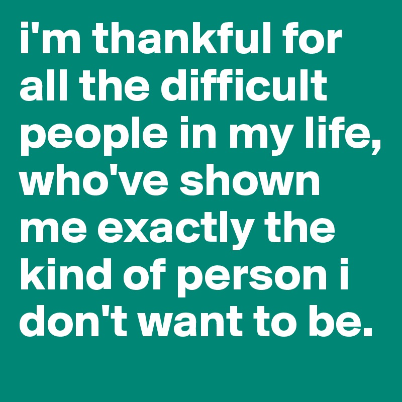 i'm thankful for all the difficult people in my life, who've shown me exactly the kind of person i don't want to be.