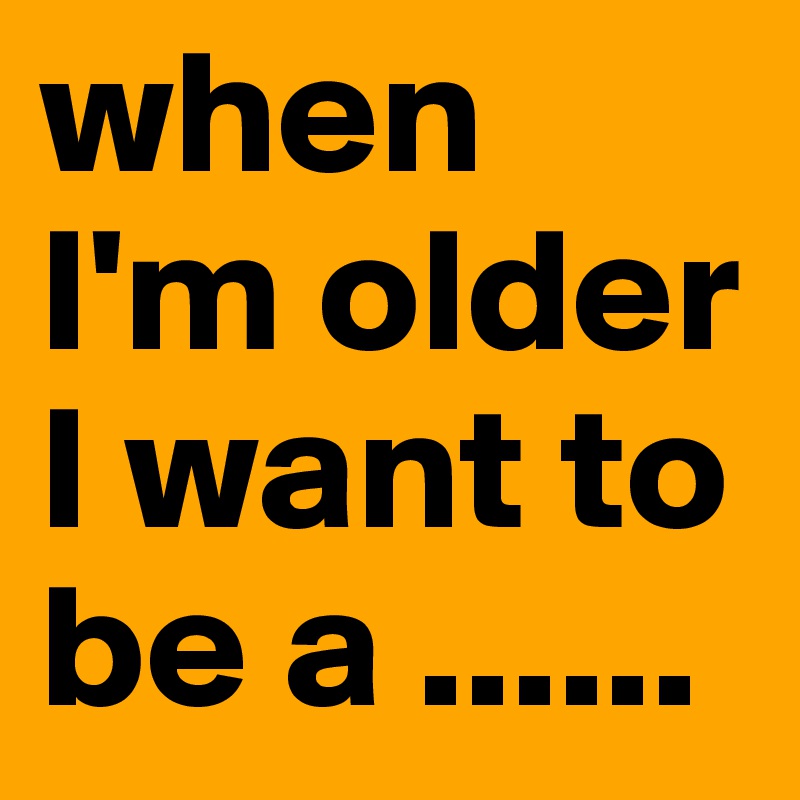 when I'm older I want to be a ......