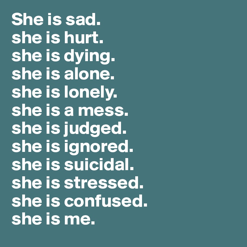 She is sad.
she is hurt.
she is dying.
she is alone.
she is lonely.
she is a mess.
she is judged.
she is ignored.
she is suicidal.
she is stressed.
she is confused.
she is me.