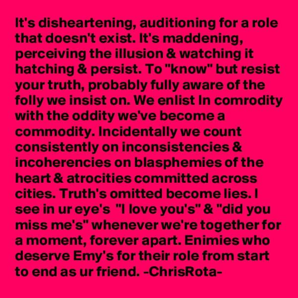 It's disheartening, auditioning for a role that doesn't exist. It's maddening, perceiving the illusion & watching it hatching & persist. To "know" but resist your truth, probably fully aware of the folly we insist on. We enlist In comrodity with the oddity we've become a commodity. Incidentally we count consistently on inconsistencies & incoherencies on blasphemies of the heart & atrocities committed across cities. Truth's omitted become lies. I see in ur eye's  "I love you's" & "did you miss me's" whenever we're together for a moment, forever apart. Enimies who deserve Emy's for their role from start to end as ur friend. -ChrisRota-