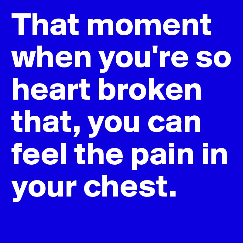 That moment when you're so heart broken that, you can feel the pain in your chest. 