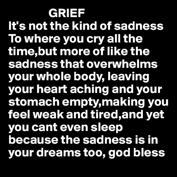                 GRIEF
It's not the kind of sadness To where you cry all the time,but more of like the sadness that overwhelms your whole body, leaving 
your heart aching and your
stomach empty,making you
feel weak and tired,and yet 
you cant even sleep because the sadness is in 
your dreams too, god bless 