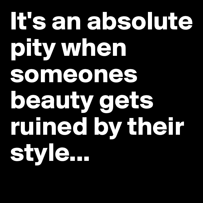 It's an absolute pity when someones beauty gets ruined by their style... 