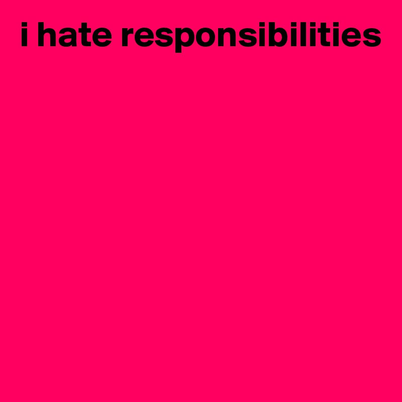 i hate responsibilities








